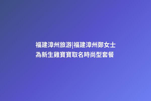 福建漳州旅游|福建漳州鄭女士為新生雞寶寶取名時尚型套餐-第1張-公司起名-玄機派